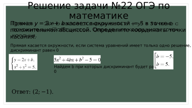 Ответ: (2; −1). Решение задачи №22 ОГЭ по математике Прямая y = 2 x + b касается окружности = 5 в точке с положительной абсциссой. Определите координаты точки касания.   Прямая касается окружности, если система уравнений имеет только одно решение, дискриминант равен 0 Найдем b при которых дискриминант будет равен 0 Ответ: (2; −1). 