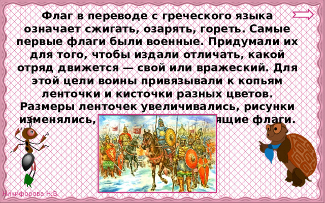 Флаг в переводе с греческого языка означает сжигать, озарять, гореть. Самые первые флаги были военные. Придумали их для того, чтобы издали отличать, какой отряд движется — свой или вражеский. Для этой цели воины привязывали к копьям ленточки и кисточки разных цветов. Размеры ленточек увеличивались, рисунки изменялись, и появились настоящие флаги. 