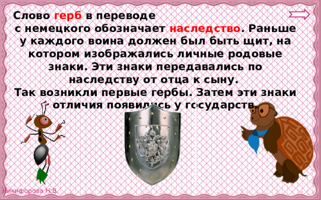 Слово герб в переводе с немецкого обозначает наследство . Раньше у каждого воина должен был быть щит, на котором изображались личные родовые знаки. Эти знаки передавались по наследству от отца к сыну. Так возникли первые гербы. Затем эти знаки отличия появились у государств. 