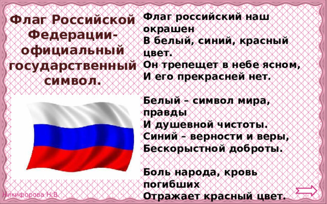 Флаг российский наш окрашен В белый, синий, красный цвет. Он трепещет в небе ясном, И его прекрасней нет.  Белый – символ мира, правды И душевной чистоты. Синий – верности и веры, Бескорыстной доброты.  Боль народа, кровь погибших Отражает красный цвет. Будем Родину любить мы И хранить её от бед.  (С. Зайцева) Флаг Российской Федерации- официальный государственный символ. 