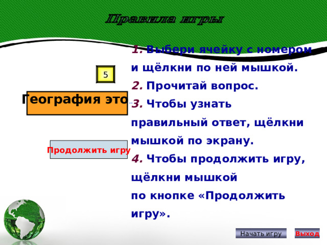 1. Выбери ячейку с номером и щёлкни по ней мышкой. 2. Прочитай вопрос. 3. Чтобы узнать правильный ответ, щёлкни мышкой по экрану. 4. Чтобы продолжить игру, щёлкни мышкой по кнопке «Продолжить игру». 5 География это .. Продолжить игру Начать игру Выход 