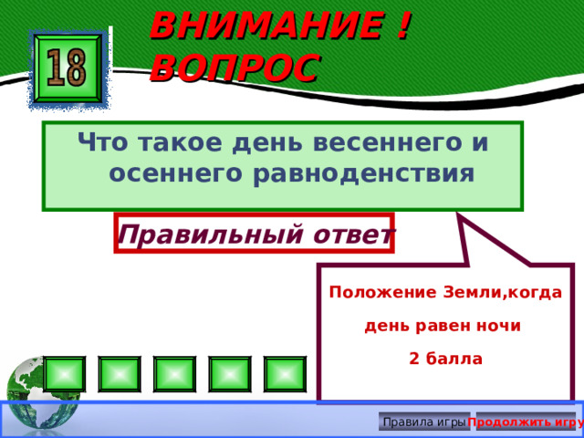 Положение Земли,когда день равен ночи 2 балла ВНИМАНИЕ ! ВОПРОС Что такое день весеннего и осеннего равноденствия Правильный ответ Правила игры Продолжить игру 