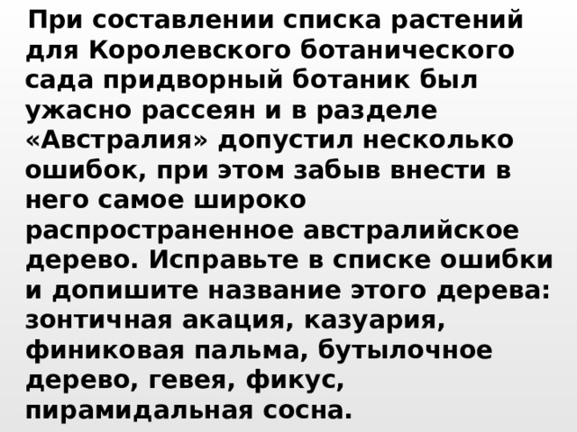  При составлении списка растений для Королевского ботанического сада придворный ботаник был ужасно рассеян и в разделе «Австралия» допустил несколько ошибок, при этом забыв внести в него самое широко распространенное австралийское дерево. Исправьте в списке ошибки и допишите название этого дерева: зонтичная акация, казуария, финиковая пальма, бутылочное дерево, гевея, фикус, пирамидальная сосна.  