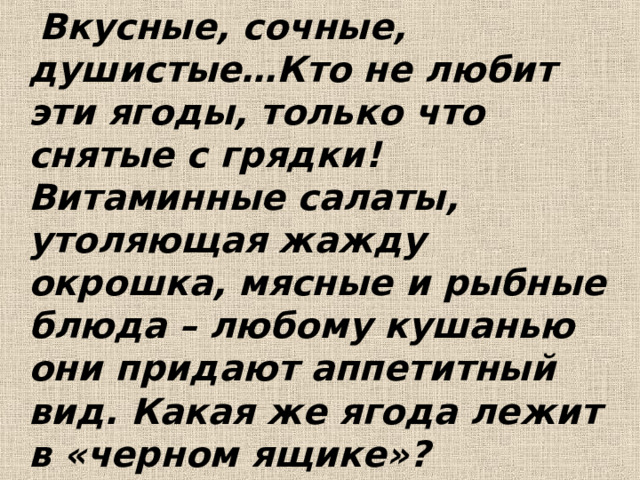  Вкусные, сочные, душистые…Кто не любит эти ягоды, только что снятые с грядки! Витаминные салаты, утоляющая жажду окрошка, мясные и рыбные блюда – любому кушанью они придают аппетитный вид. Какая же ягода лежит в «черном ящике»?  