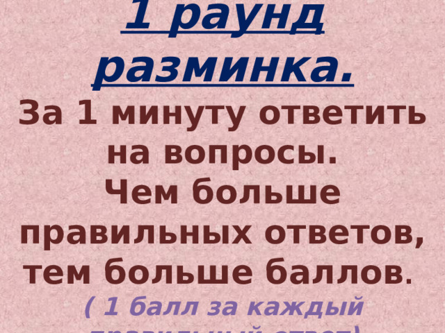 1 раунд разминка.  За 1 минуту ответить на вопросы.  Чем больше правильных ответов, тем больше баллов .  ( 1 балл за каждый правильный ответ) 