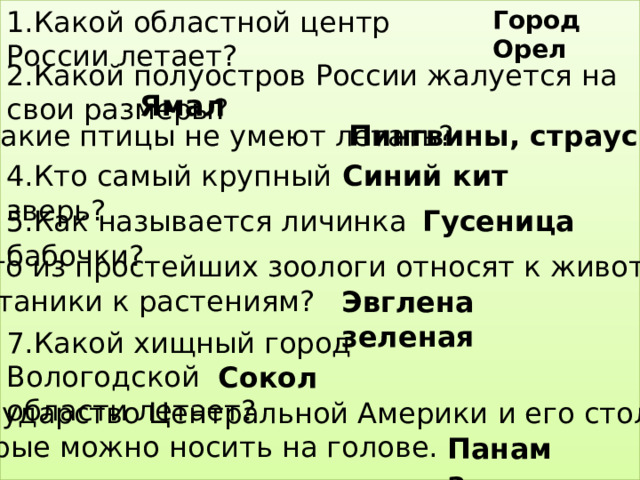 1.Какой областной центр России летает? Город Орел 2.Какой полуостров России жалуется на свои размеры? Ямал 3.Какие птицы не умеют летать? Пингвины, страусы Синий кит 4.Кто самый крупный зверь? 5.Как называется личинка бабочки? Гусеница 6.Кого из простейших зоологи относят к животным,  а ботаники к растениям? Эвглена зеленая 7.Какой хищный город Вологодской области летает? Сокол 8.Государство Центральной Америки и его столица, которые можно носить на голове. Панама 