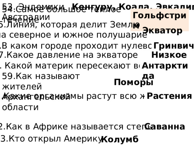 53. Эндемики Австралии Кенгуру, Коала, Эвкалипт Гольфстрим 54.Самое большое теплое течение 55.Линия, которая делит Землю  на северное и южное полушарие Экватор 56.В каком городе проходит нулевой меридиан Гринвич Низкое 57.Какое давление на экваторе 58. Какой материк пересекают все меридианы Антарктида 59.Как называют жителей Архангельской области Поморы 60.Какие организмы растут всю жизнь Растения 62.Как в Африке называется степь Саванна 63.Кто открыл Америку Колумб 