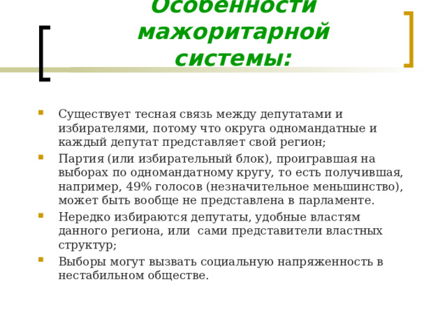 Особенности мажоритарной системы: Существует тесная связь между депутатами и избирателями, потому что округа одномандатные и каждый депутат представляет свой регион; Партия (или избирательный блок), проигравшая на выборах по одномандатному кругу, то есть получившая, например, 49% голосов (незначительное меньшинство), может быть вообще не представлена в парламенте. Нередко избираются депутаты, удобные властям данного региона, или сами представители властных структур; Выборы могут вызвать социальную напряженность в нестабильном обществе. 