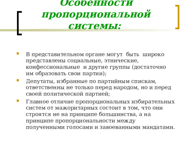 Особенности пропорциональной системы:  В представительном органе могут быть широко представлены социальные, этнические, конфессиональные и другие группы (достаточно им образовать свои партии); Депутаты, избранные по партийным спискам, ответственны не только перед народом, но и перед своей политической партией; Главное отличие пропорциональных избирательных систем от мажоритарных состоит в том, что они строятся не на принципе большинства, а на принципе пропорциональности между полученными голосами и завоеванными мандатами. 
