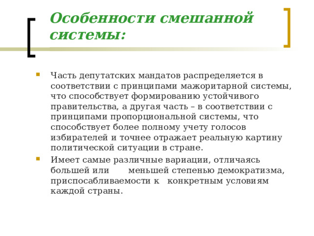 Особенности смешанной системы: Часть депутатских мандатов распределяется в соответствии с принципами мажоритарной системы, что способствует формированию устойчивого правительства, а другая часть – в соответствии с принципами пропорциональной системы, что способствует более полному учету голосов избирателей и точнее отражает реальную картину политической ситуации в стране. Имеет самые различные вариации, отличаясь большей или меньшей степенью демократизма, приспосабливаемости к конкретным условиям каждой страны. 