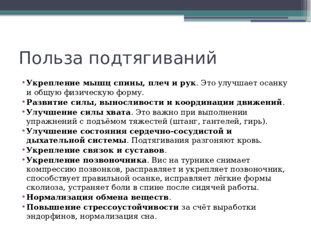 Польза подтягиваний Укрепление мышц спины, плеч и рук . Это улучшает осанку и общую физическую форму.  Развитие силы, выносливости и координации движений .  Улучшение силы хвата . Это важно при выполнении упражнений с подъёмом тяжестей (штанг, гантелей, гирь).  Улучшение состояния сердечно-сосудистой и дыхательной системы . Подтягивания разгоняют кровь.  Укрепление связок и суставов .  Укрепление позвоночника . Вис на турнике снимает компрессию позвонков, расправляет и укрепляет позвоночник, способствует правильной осанке, исправляет лёгкие формы сколиоза, устраняет боли в спине после сидячей работы.  Нормализация обмена веществ .  Повышение стрессоустойчивости  за счёт выработки эндорфинов, нормализация сна.  