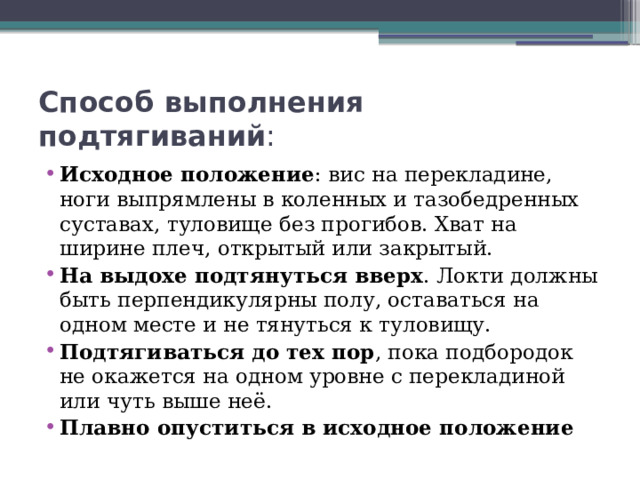 Способ выполнения подтягиваний : Исходное положение : вис на перекладине, ноги выпрямлены в коленных и тазобедренных суставах, туловище без прогибов. Хват на ширине плеч, открытый или закрытый.  На выдохе подтянуться вверх . Локти должны быть перпендикулярны полу, оставаться на одном месте и не тянуться к туловищу.  Подтягиваться до тех пор , пока подбородок не окажется на одном уровне с перекладиной или чуть выше неё.  Плавно опуститься в исходное положение 