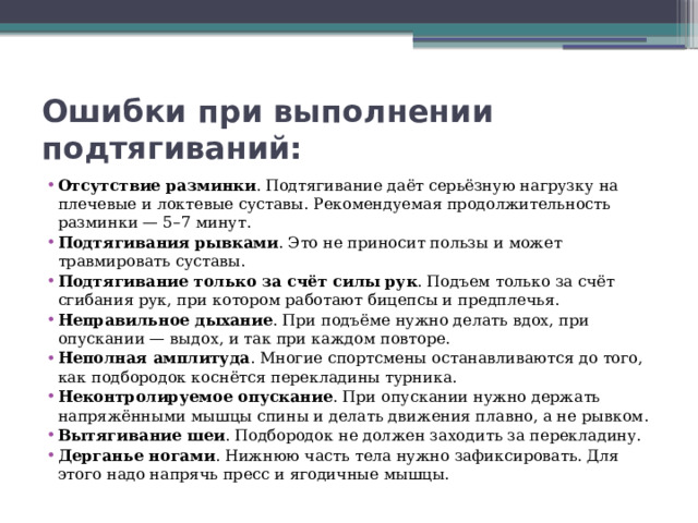 Ошибки при выполнении подтягиваний: Отсутствие разминки . Подтягивание даёт серьёзную нагрузку на плечевые и локтевые суставы. Рекомендуемая продолжительность разминки — 5–7 минут.  Подтягивания рывками . Это не приносит пользы и может травмировать суставы.  Подтягивание только за счёт силы рук . Подъем только за счёт сгибания рук, при котором работают бицепсы и предплечья.  Неправильное дыхание . При подъёме нужно делать вдох, при опускании — выдох, и так при каждом повторе.  Неполная амплитуда . Многие спортсмены останавливаются до того, как подбородок коснётся перекладины турника.  Неконтролируемое опускание . При опускании нужно держать напряжёнными мышцы спины и делать движения плавно, а не рывком.  Вытягивание шеи . Подбородок не должен заходить за перекладину. Дерганье ногами . Нижнюю часть тела нужно зафиксировать. Для этого надо напрячь пресс и ягодичные мышцы. 