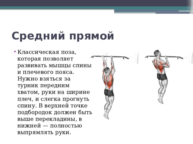Средний прямой Классическая поза, которая позволяет развивать мышцы спины и плечевого пояса. Нужно взяться за турник передним хватом, руки на ширине плеч, и слегка прогнуть спину. В верхней точке подбородок должен быть выше перекладины, в нижней — полностью выпрямлять руки. 