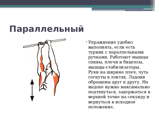 Параллельный Упражнение удобно выполнять, если есть турник с параллельными ручками. Работают мышцы спины, плечи и бицепсы, мышцы-стабилизаторы. Руки на ширине плеч, чуть согнуты в локтях. Ладони обращены друг к другу. На выдохе нужно максимально подтянуться, задержаться в верхней точке на секунду и вернуться в исходное положение. 