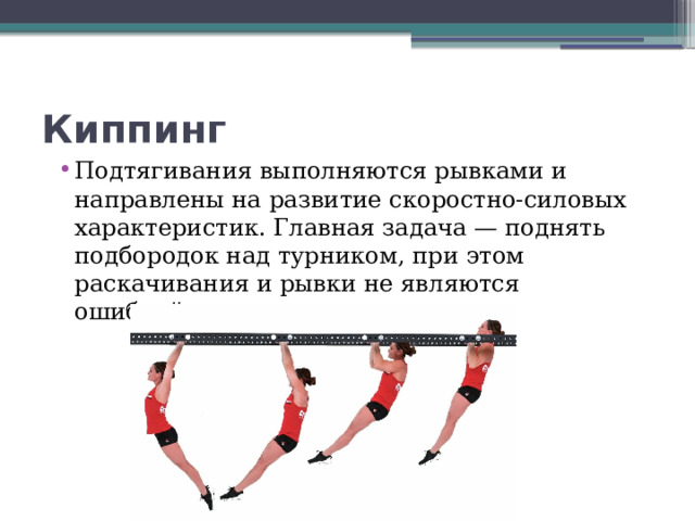 Киппинг Подтягивания выполняются рывками и направлены на развитие скоростно-силовых характеристик. Главная задача — поднять подбородок над турником, при этом раскачивания и рывки не являются ошибкой.  