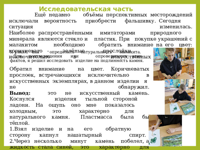 Исследовательская часть  Ещё недавно объёмы перспективных месторождений исключали вероятность приобрести фальшивку. Сегодня ситуация изменилась.  Наиболее распространёнными имитаторами природного минерала являются стекло и пластик. При покупке украшений с малахитом необходимо обратить внимание на его цвет: коричневато - зелёные прослойки встречаются исключительно в искусственных экземплярах.   Я узнал, как определить натуральность малахита. Для подтверждения или опровержения этих фактов, я решил исследовать изделие на подлинность камня.   Обратил внимание на цвет. Коричневатых прослоек, встречающихся исключительно в искусственных экземплярах, в данном изделии я не обнаружил.  Вывод: это не искусственный камень.  Коснулся изделия тыльной стороной ладони. На ощупь оно мне показалось холодным, это характерно для натурального камня. Пластмасса была бы тёплой.  1.Взял изделие и на его обратную сторону капнул нашатырный спирт.  2.Через несколько минут камень побелел, а жидкость стала синей, это характерно для натурального малахита.   