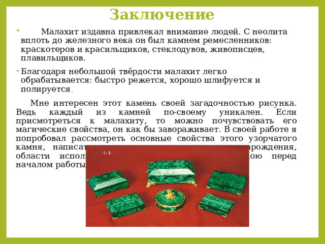 Заключение    М алахит издавна привлекал внимание людей. С неолита вплоть до железного века он был камнем ремесленников: краскотеров и красильщиков, стеклодувов, живописцев, плавильщиков.   Благодаря небольшой твёрдости малахит легко обрабатывается: быстро режется, хорошо шлифуется и полируется .    Мне интересен этот камень своей загадочностью рисунка. Ведь каждый из камней по-своему уникален. Если присмотреться к малахиту, то можно почувствовать его магические свойства, он как бы завораживает. В своей работе я попробовал рассмотреть основные свойства этого узорчатого камня, написать места его происхождения и зарождения, области использования. Цель, поставленная мною перед началом работы, достигнута, задачи выполнены. 