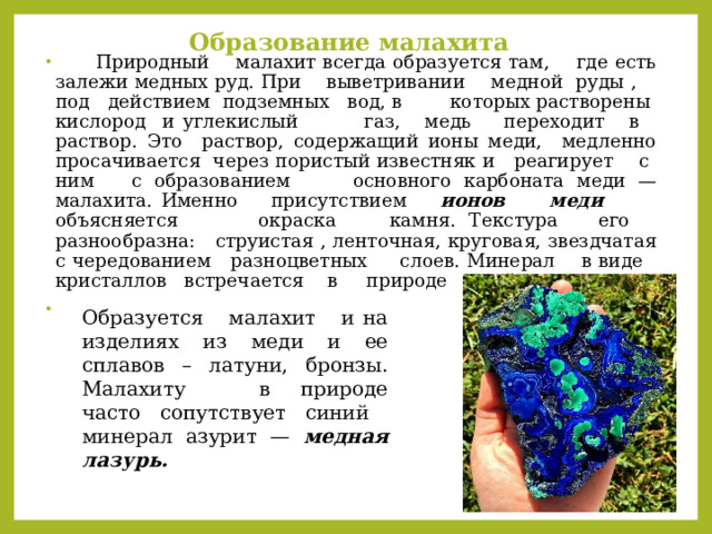 Образование малахита    Природный малахит всегда образуется там, где есть залежи медных руд. При выветривании медной руды , под действием подземных вод, в которых растворены кислород и углекислый газ, медь переходит в раствор. Это раствор, содержащий ионы меди, медленно просачивается через пористый известняк и реагирует с ним с образованием основного карбоната меди —малахита. Именно присутствием ионов меди объясняется окраска камня. Текстура его разнообразна: струистая , ленточная, круговая, звездчатая с чередованием разноцветных слоев. Минерал в виде кристаллов встречается в природе крайне редко. Образуется малахит и на изделиях из меди и ее сплавов – латуни, бронзы. Малахиту в природе часто сопутствует синий минерал азурит — медная лазурь.   