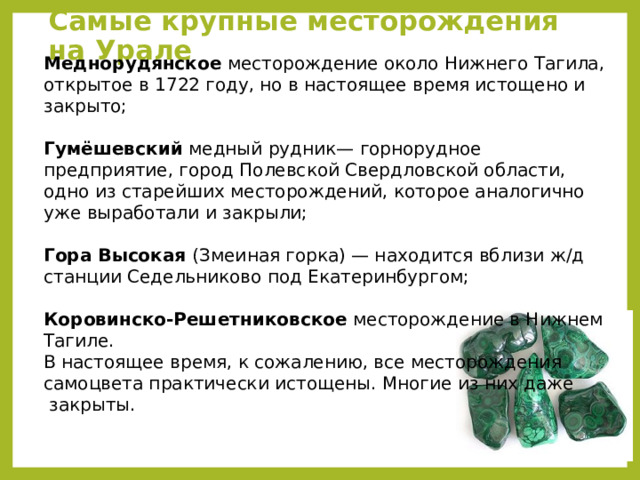 Самые крупные месторождения на Урале Меднорудянское месторождение около Нижнего Тагила, открытое в 1722 году, но в настоящее время истощено и закрыто; Гумёшевский медный рудник— горнорудное предприятие, город Полевской Свердловской области, одно из старейших месторождений, которое аналогично уже выработали и закрыли; Гора Высокая (Змеиная горка) — находится вблизи ж/д станции Седельниково под Екатеринбургом; Коровинско-Решетниковское месторождение в Нижнем Тагиле. В настоящее время, к сожалению, все месторождения самоцвета практически истощены. Многие из них даже  закрыты. 