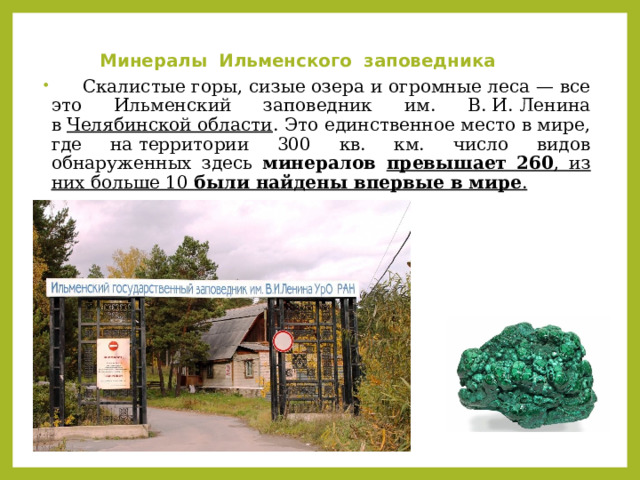 Минералы Ильменского заповедника    Скалистые горы, сизые озера и огромные леса — все это Ильменский заповедник им. В. И. Ленина в  Челябинской области . Это единственное место в мире, где на территории 300 кв. км. число видов обнаруженных здесь минералов превышает 260 , из них больше 10 были найдены впервые в мире . 