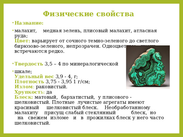 Физические свойства Название:  малахит, медная зелень, плисовый малахит, атласная руда;  Цвет:  варьирует от сочного темно-зеленого до светлого бирюзово-зеленого, непрозрачен. Одноцветные куски встречаются редко.   Твердость  3,5 – 4 по минералогической шкале;  Удельный вес  3,9 - 4, г;  Плотность  3,75 - 3,95 1 г/см;  Излом : раковистый.  Хрупкост ь: да  Блеск:  матовый, бархатистый, у плисового - шелковистый. Плотные лучистые агрегаты имеют красивый шелковистый блеск. Необработанному малахиту присущ слабый стеклянный блеск, но на свежем изломе и в прожилках блеск у него часто шелковистый.   
