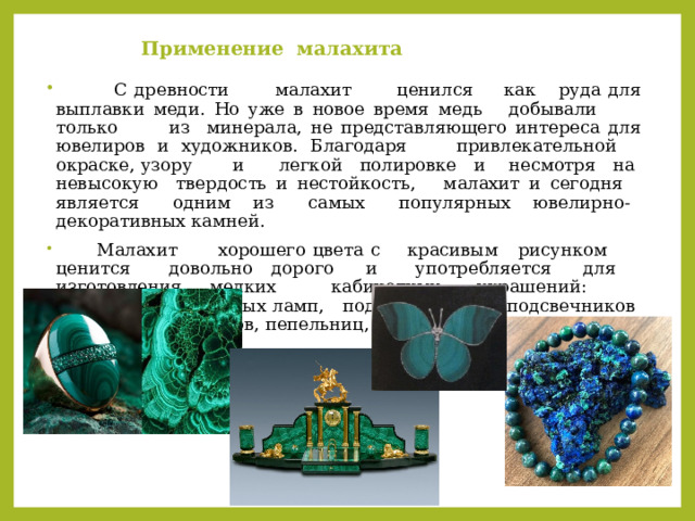 Применение малахита    С древности малахит ценился как руда для выплавки меди. Но уже в новое время медь добывали только из минерала, не представляющего интереса для ювелиров и художников. Благодаря привлекательной окраске, узору и легкой полировке и несмотря на невысокую твердость и нестойкость, малахит и сегодня является одним из самых популярных ювелирно- декоративных камней.  Малахит хорошего цвета с красивым рисунком ценится довольно дорого и употребляется для изготовления мелких кабинетных украшений: оснований настольных ламп, подставки для подсвечников ваз, шкатулок, часов, пепельниц, ваз и небольших фигурок. 