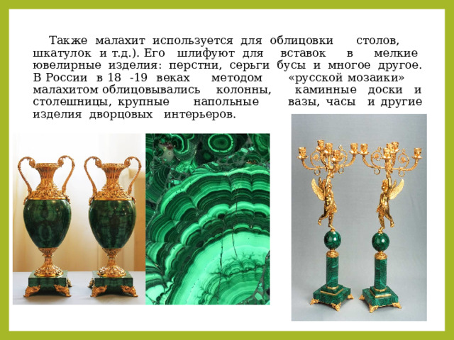  Также малахит используется для облицовки столов, шкатулок и т.д.). Его шлифуют для вставок в мелкие ювелирные изделия: перстни, серьги бусы и многое другое.  В России в 18 -19 веках методом «русской мозаики» малахитом облицовывались колонны, каминные доски и столешницы, крупные напольные вазы, часы и другие изделия дворцовых интерьеров. 