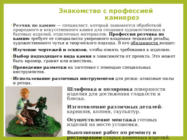  Знакомство с профессией камнерез Резчик по камню  — специалист, который занимается обработкой природного и искусственного камня для создания художественных и бытовых изделий, отделочных материалов.  Профессия резчика по камню  требует от специалиста уверенного владения техникой резьбы, художественного чутья и творческого подхода. В его обязанности входит: Изучение чертежей и эскизов , чтобы понять требования к изделию.  Выбор подходящего вида камня  в зависимости от проекта. Это может быть мрамор, гранит или известняк.  Проведение разметки  на заготовке с помощью специальных инструментов.  Использование различных инструментов  для резки: алмазные пилы и резцы.  Шлифовка и полировка  поверхности изделия для достижения гладкости и блеска.  Изготовление различных деталей : карнизов, колонн, скульптур.  Осуществление монтажа  готовых изделий на месте установки.  Выполнение работ по ремонту и реставрации  старых каменных изделий.  