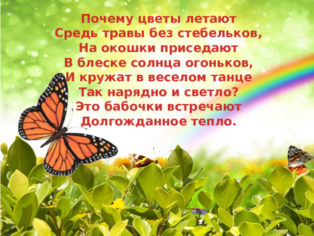  Почему цветы летают Средь травы без стебельков, На окошки приседают В блеске солнца огоньков, И кружат в веселом танце Так нарядно и светло? Это бабочки встречают Долгожданное тепло.    . 