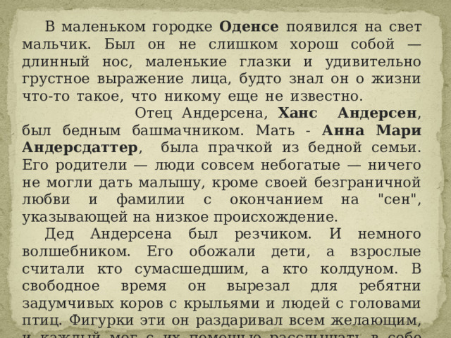  В маленьком городке Оденсе появился на свет мальчик. Был он не слишком хорош собой — длинный нос, маленькие глазки и удивительно грустное выражение лица, будто знал он о жизни что-то такое, что никому еще не известно.         Отец Андерсена, Ханс Андерсен , был бедным башмачником. Мать - Анна Мари Андерсдаттер , была прачкой из бедной семьи. Его родители — люди совсем небогатые — ничего не могли дать малышу, кроме своей безграничной любви и фамилии с окончанием на 