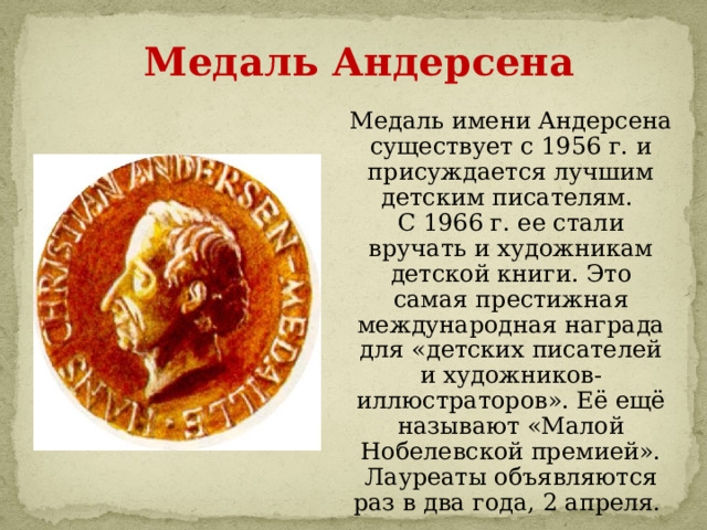 Медаль Андерсена Медаль имени Андерсена существует с 1956 г. и присуждается лучшим детским писателям. С 1966 г. ее стали вручать и художникам детской книги. Это самая престижная международная награда для «детских писателей и художников-иллюстраторов». Её ещё называют «Малой Нобелевской премией». Лауреаты объявляются раз в два года, 2 апреля. 