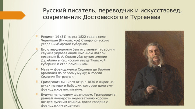 Русский писатель, переводчик и искусствовед, современник Достоевского и Тургенева Родился 19 (31) марта 1822 года в селе Черемшан (Никольское) Ставропольского уезда Симбирской губернии. Его отец-дворянин был отставным гусаром и служил управляющим имением матери писателя В. А. Соллогуба; купил имение Дулебино в Каширском уезде Тульской губернии и стал помещиком. Мать — француженка Сидония де Вармон (фамилия по первому мужу; в России Сидония Петровна). Григорович лишился отца в 1830 и вырос на руках матери и бабушки, которые дали ему французское воспитание. Будучи наполовину французом, Григорович в ранней молодости недостаточно хорошо владел русским языком, долго говорил с французским акцентом. 
