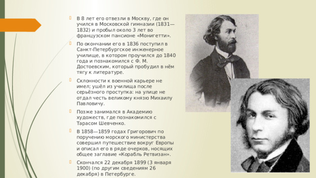 В 8 лет его отвезли в Москву, где он учился в Московской гимназии (1831—1832) и пробыл около 3 лет во французском пансионе «Монигетти». По окончании его в 1836 поступил в Санкт-Петербургское инженерное училище, в котором проучился до 1840 года и познакомился с Ф. М. Достоевским, который пробудил в нём тягу к литературе. Склонности к военной карьере не имел; ушёл из училища после серьёзного проступка: на улице не отдал честь великому князю Михаилу Павловичу. Позже занимался в Академию художеств, где познакомился с Тарасом Шевченко. В 1858—1859 годах Григорович по поручению морского министерства совершил путешествие вокруг Европы и описал его в ряде очерков, носящих общее заглавие «Корабль Ретвизан». Скончался 22 декабря 1899 (3 января 1900) (по другим сведениям 26 декабря) в Петербурге. 