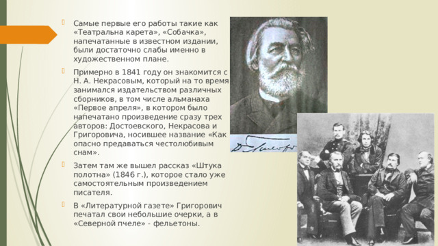 Самые первые его работы такие как «Театральна карета», «Собачка», напечатанные в известном издании, были достаточно слабы именно в художественном плане. Примерно в 1841 году он знакомится с Н. А. Некрасовым, который на то время занимался издательством различных сборников, в том числе альманаха «Первое апреля», в котором было напечатано произведение сразу трех авторов: Достоевского, Некрасова и Григоровича, носившее название «Как опасно предаваться честолюбивым снам». Затем там же вышел рассказ «Штука полотна» (1846 г.), которое стало уже самостоятельным произведением писателя. В «Литературной газете» Григорович печатал свои небольшие очерки, а в «Северной пчеле» - фельетоны. 