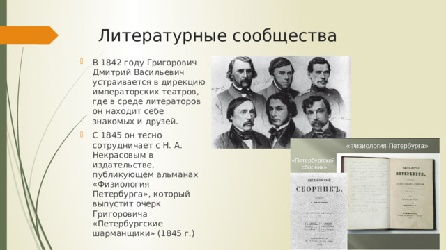 Литературные сообщества В 1842 году Григорович Дмитрий Васильевич устраивается в дирекцию императорских театров, где в среде литераторов он находит себе знакомых и друзей. С 1845 он тесно сотрудничает с Н. А. Некрасовым в издательстве, публикующем альманах «Физиология Петербурга», который выпустит очерк Григоровича «Петербургские шарманщики» (1845 г.) 