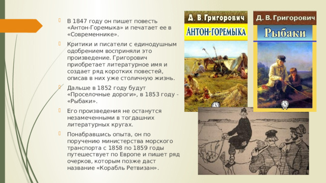 В 1847 году он пишет повесть «Антон-Горемыка» и печатает ее в «Современнике». Критики и писатели с единодушным одобрением восприняли это произведение. Григорович приобретает литературное имя и создает ряд коротких повестей, описав в них уже столичную жизнь. Дальше в 1852 году будут «Проселочные дороги», в 1853 году - «Рыбаки». Его произведения не останутся незамеченными в тогдашних литературных кругах. Понабравшись опыта, он по поручению министерства морского транспорта с 1858 по 1859 годы путешествует по Европе и пишет ряд очерков, которым позже даст название «Корабль Ретвизан». 