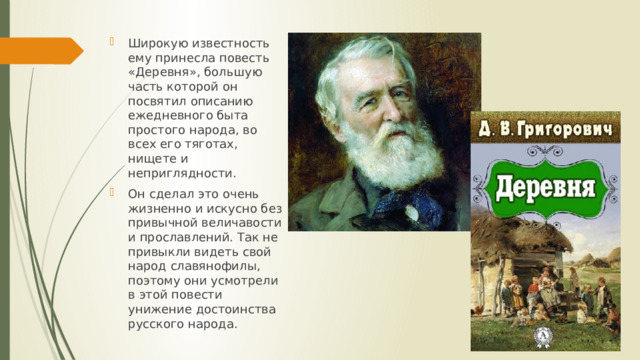 Широкую известность ему принесла повесть «Деревня», большую часть которой он посвятил описанию ежедневного быта простого народа, во всех его тяготах, нищете и неприглядности. Он сделал это очень жизненно и искусно без привычной величавости и прославлений. Так не привыкли видеть свой народ славянофилы, поэтому они усмотрели в этой повести унижение достоинства русского народа. 