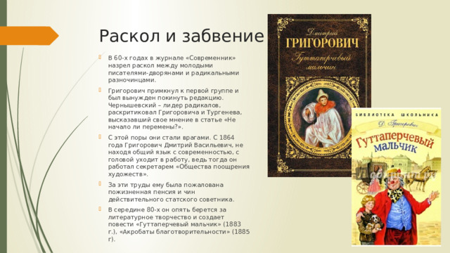 Раскол и забвение В 60-х годах в журнале «Современник» назрел раскол между молодыми писателями-дворянами и радикальными разночинцами. Григорович примкнул к первой группе и был вынужден покинуть редакцию. Чернышевский – лидер радикалов, раскритиковал Григоровича и Тургенева, высказавший свое мнение в статье «Не начало ли перемены?». С этой поры они стали врагами. С 1864 года Григорович Дмитрий Васильевич, не находя общий язык с современностью, с головой уходит в работу, ведь тогда он работал секретарем «Общества поощрения художеств». За эти труды ему была пожалована пожизненная пенсия и чин действительного статского советника. В середине 80-х он опять берется за литературное творчество и создает повести «Гуттаперчевый мальчик» (1883 г.), «Акробаты благотворительности» (1885 г). 