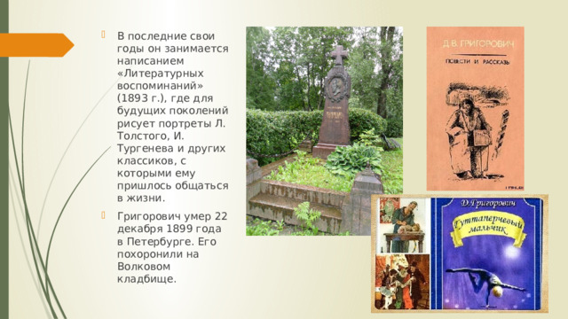 В последние свои годы он занимается написанием «Литературных воспоминаний» (1893 г.), где для будущих поколений рисует портреты Л. Толстого, И. Тургенева и других классиков, с которыми ему пришлось общаться в жизни. Григорович умер 22 декабря 1899 года в Петербурге. Его похоронили на Волковом кладбище. 