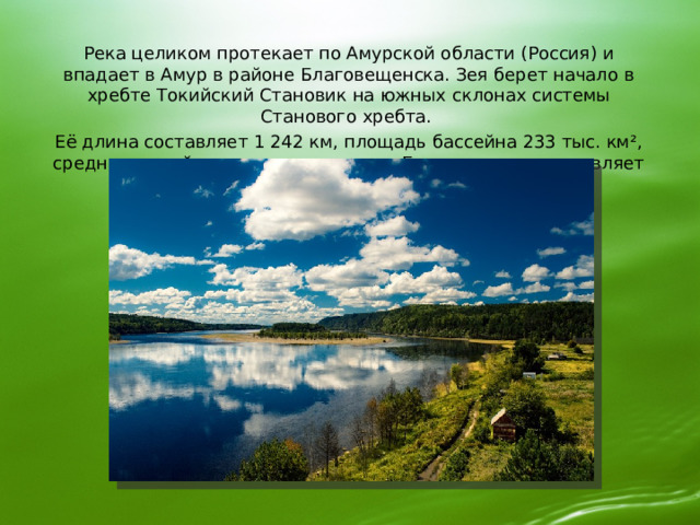 Река целиком протекает по Амурской области (Россия) и впадает в Амур в районе Благовещенска. Зея берет начало в хребте Токийский Становик на южных склонах системы Станового хребта. Её длина составляет 1 242 км, площадь бассейна 233 тыс. км², среднегодовой расход воды около г. Благовещенск составляет 1 800 м³/сек. 