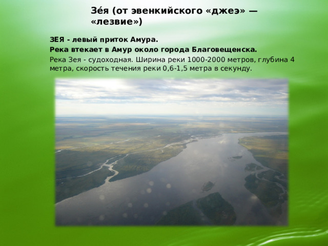 Зе́я (от эвенкийского «джеэ» — «лезвие») ЗЕЯ - левый приток Амура. Река втекает в Амур около города Благовещенска.  Река Зея - судоходная. Ширина реки 1000-2000 метров, глубина 4 метра, скорость течения реки 0,6-1,5 метра в секунду.     