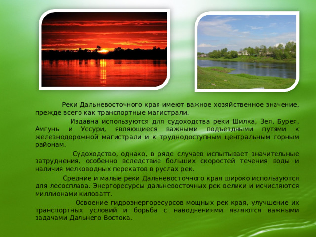  Реки Дальневосточного края имеют важное хозяйственное значение, прежде всего как транспортные магистрали.  Издавна используются для судоходства pеки Шилка, Зея, Бурея, Амгунь и Уссури, являющиеся важными подъездными путями к железнодорожной магистрали и к труднодоступным центральным горным районам.  Судоходство, однако, в ряде случаев испытывает значительные затруднения, особенно вследствие больших скоростей течения воды и наличия мелководных перекатов в руслах рек.  Средние и малые реки Дальневосточного края широко используются для лесосплава. Энергоресурсы дальневосточных рек велики и исчисляются миллионами киловатт.  Освоение гидроэнергоресурсов мощных рек края, улучшение их транспортных условий и борьба с наводнениями являются важными задачами Дальнего Востока. 