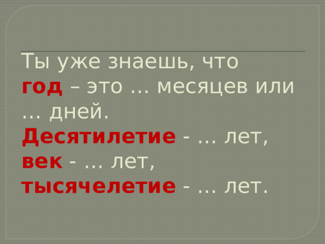 Ты уже знаешь, что  год – это … месяцев или … дней.  Десятилетие - … лет,  век - … лет,  тысячелетие - … лет.   