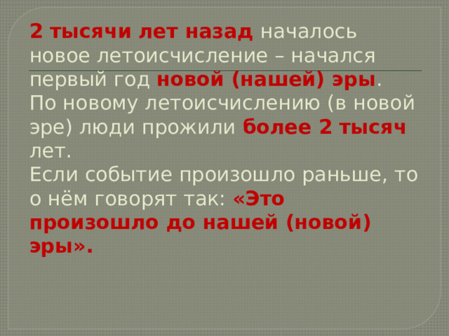 2 тысячи лет назад началось новое летоисчисление – начался первый год новой (нашей) эры .  По новому летоисчислению (в новой эре) люди прожили более 2 тысяч лет.  Если событие произошло раньше, то о нём говорят так: «Это произошло до нашей (новой) эры». 