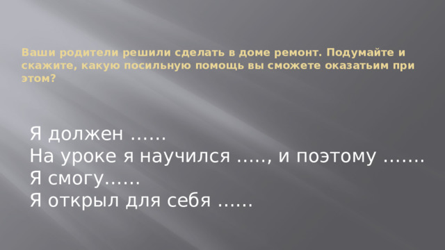 Ваши родители решили сделать в доме ремонт. Подумайте и скажите, какую посильную помощь вы сможете оказатьим при этом? Я должен …… На уроке я научился ….., и поэтому ……. Я смогу…… Я открыл для себя …… 