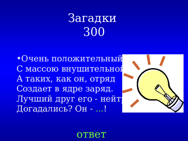 Загадки  300 Очень положительный,   С массою внушительной.   А таких, как он, отряд  Создает в ядре заряд.  Лучший друг его - нейтрон.  Догадались? Он -  ... ! ответ 
