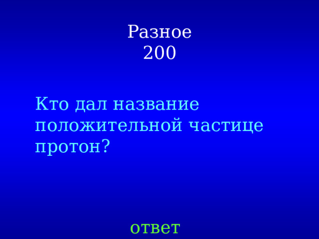 Разное  200 Кто дал название положительной частице протон? ответ 