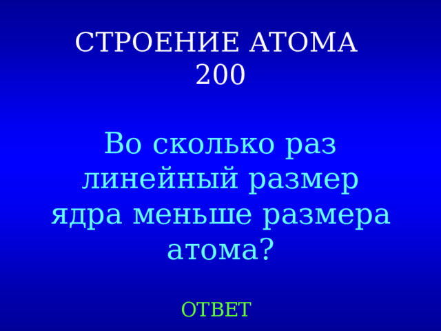 СТРОЕНИЕ АТОМА  200 Во сколько раз линейный размер ядра меньше размера атома? ОТВЕТ 