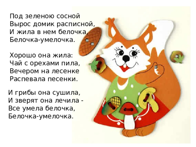 Под зеленою сосной Вырос домик расписной, И жила в нем белочка, Белочка-умелочка. Хорошо она жила: Чай с орехами пила, Вечером на лесенке Распевала песенки. И грибы она сушила, И зверят она лечила - Все умела белочка, Белочка-умелочка. 
